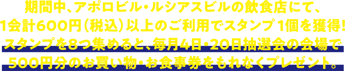 
期間中、アポロビル・ルシアスビルの飲食店にて、１会計６００円（税込）以上のご利用でスタンプを１個獲得！
スタンプを８つ集めると、毎月４日・２０日抽選会の会場で５００円分のお買い物・お食事券をもれなくプレゼント。
							