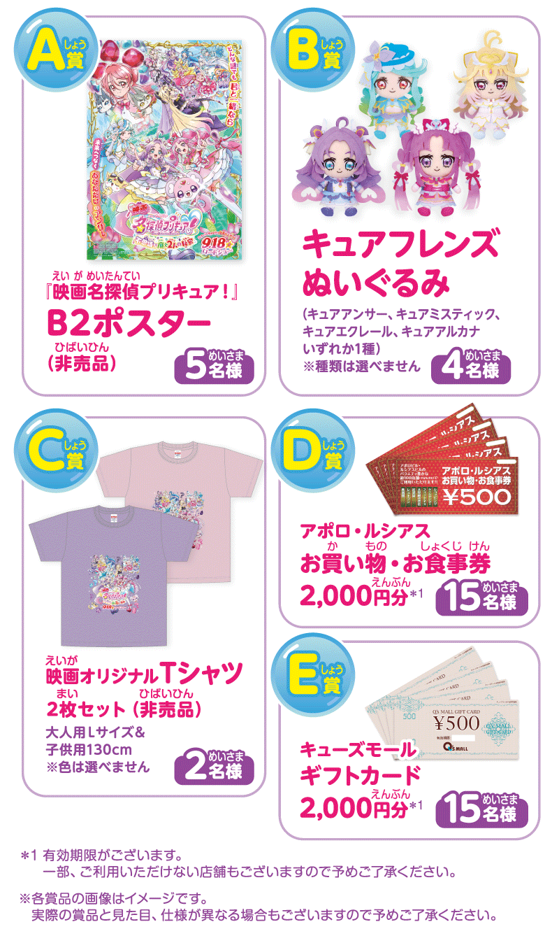 
A賞「映画名探偵プリキュア！」B2ポスター（非売品）5名様
B賞 キュアフレンズぬいぐるみ 4名様（キュアアンサー、キュアミスティック、キュアエクレール、キュアアルカナ いずれか一種※種類は選べません）
C賞 映画オリジナルTシャツ 2枚セット（非売品）2名様
D賞 アポロ・ルシアス お買い物・お食事券 2,000円分 15名様
D賞 キューズモール ギフトカード 2,000円分 15名様

※有効期限がございます。一部ご利用いただけない店舗もございますのであらかじめご了承ください。
※各商品の画像はイメージです。実際の賞品と見た目、仕様が異なる場合もございますのであらかじめご了承ください。

